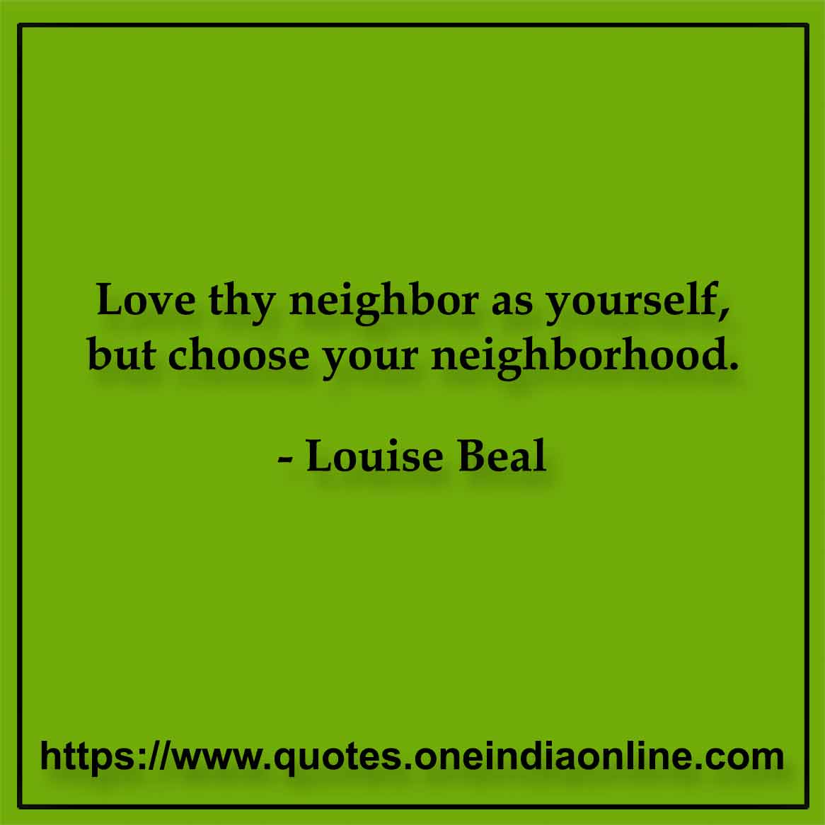 Love thy neighbor as yourself, but choose your neighborhood.

- Louise Beal