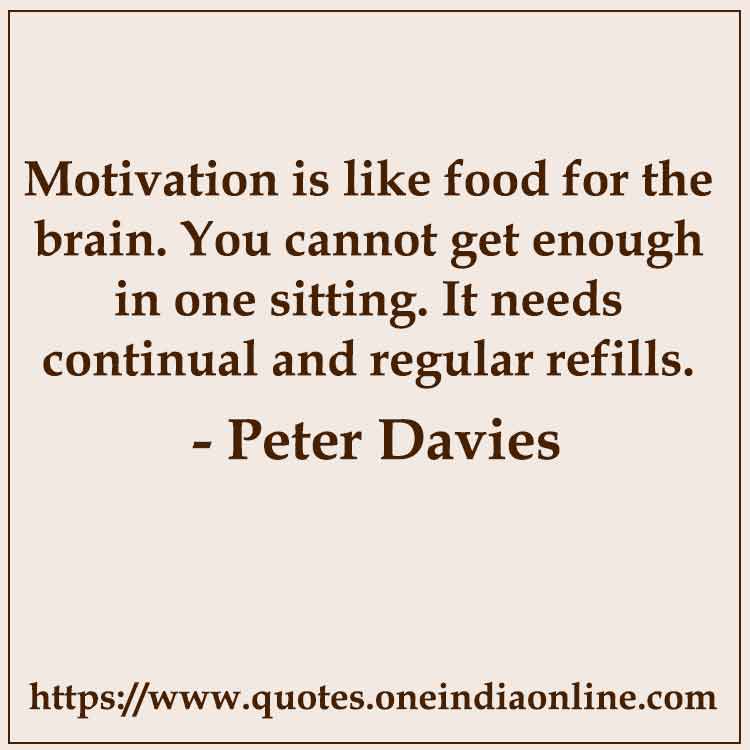 Motivation is like food for the brain. You cannot get enough in one sitting. It needs continual and regular refills.

-  Peter Davies