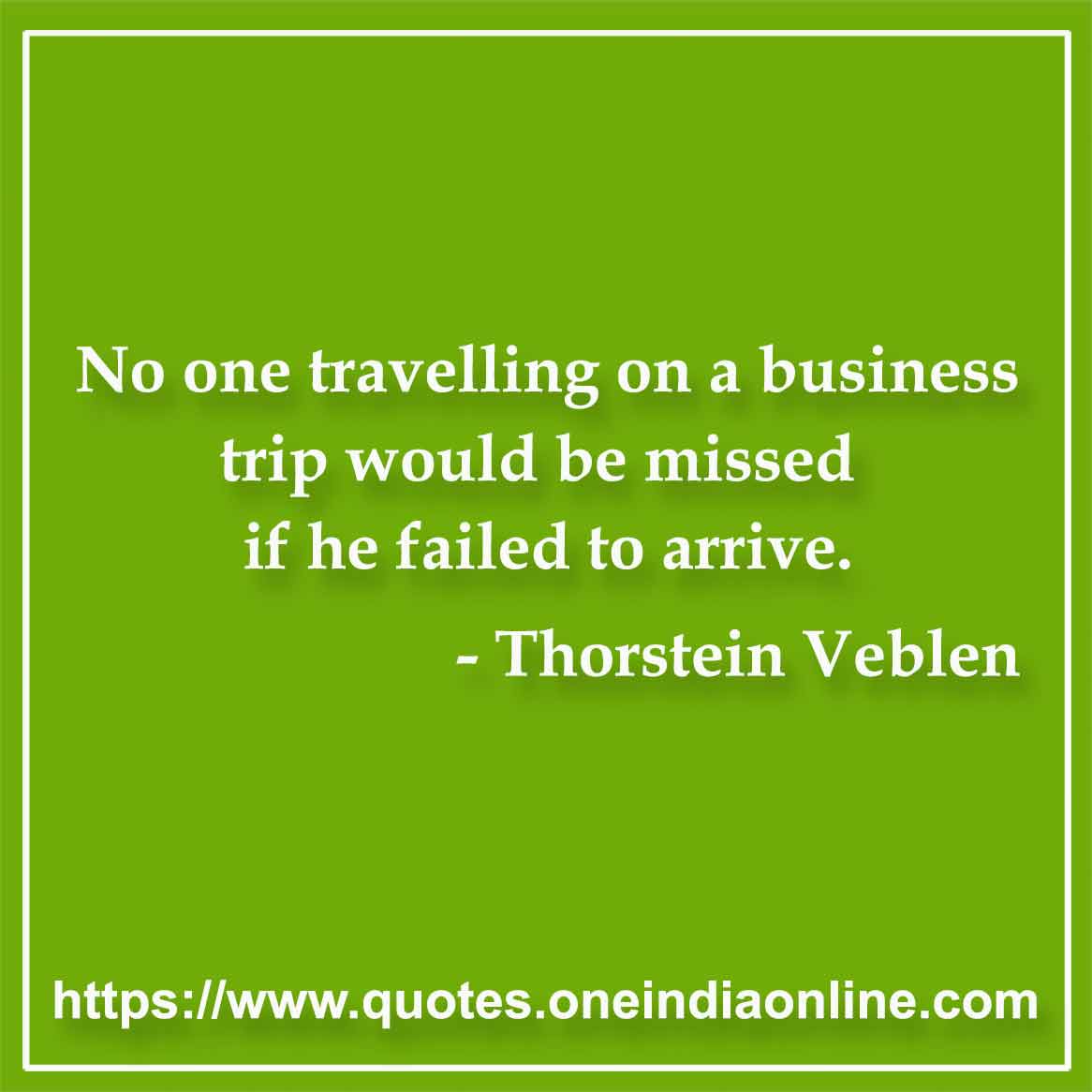 No one travelling on a business trip would be missed if he failed to arrive.

- Thorstein Veblen