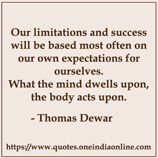 Our limitations and success will be based most often on our own expectations for ourselves. What the mind dwells upon, the body acts upon. 

-  Thomas Dewar