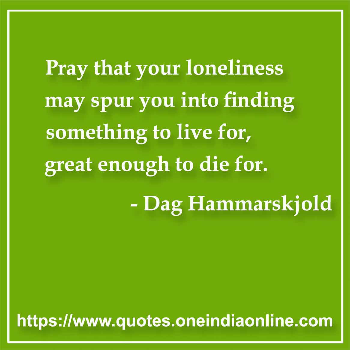 Pray that your loneliness may spur you into finding something to live for, great enough to die for.

- Loneliness Quotes by Dag Hammarskjold