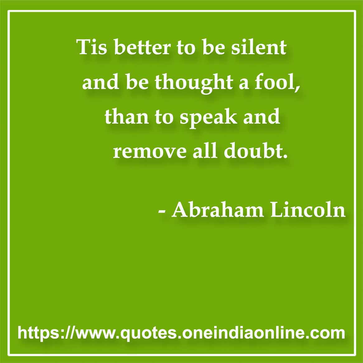 Tis better to be silent and be thought a fool, than to speak and remove all doubt.

- Silence Quotes by Abraham Lincoln