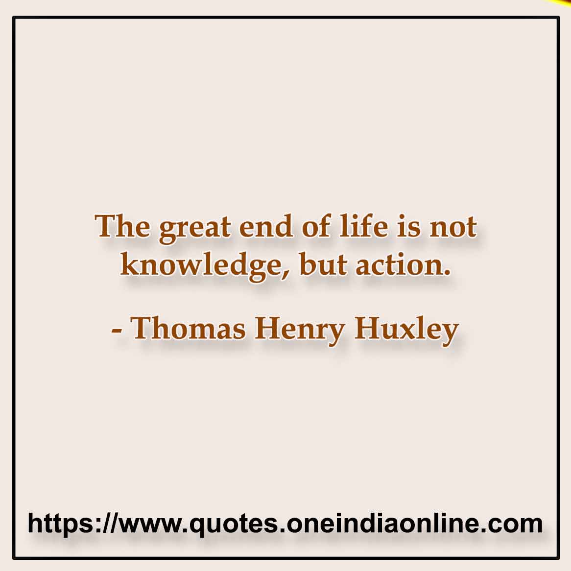 The great end of life is not knowledge, but action. Thomas Henry Huxley