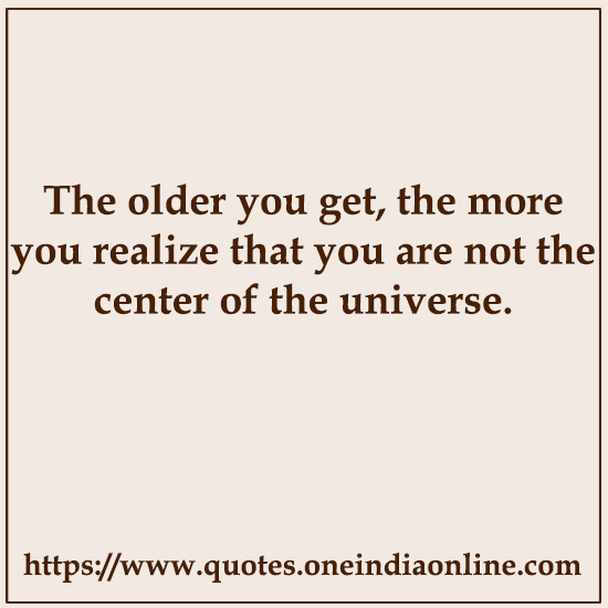 The older you get, the more you realize that you are not the center of the universe.