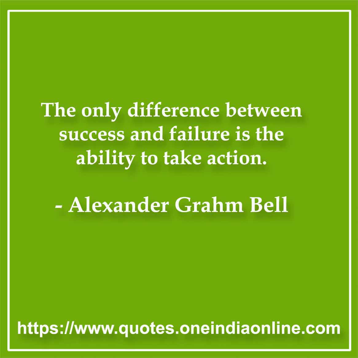 The only difference between success and failure is the ability to take action. -  Alexander Grahm Bell 