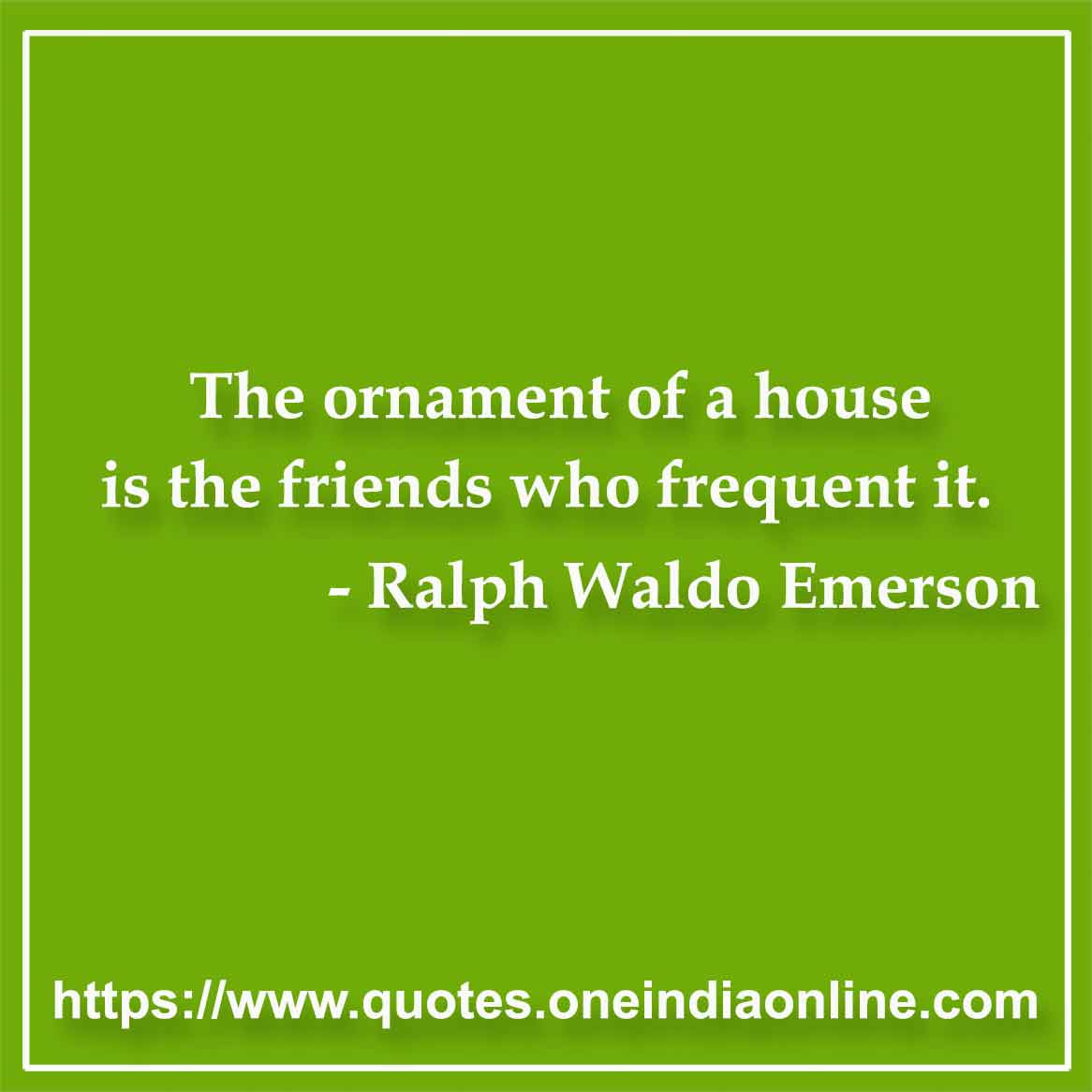 The ornament of a house is the friends who frequent it.

-  by Ralph Waldo Emerson