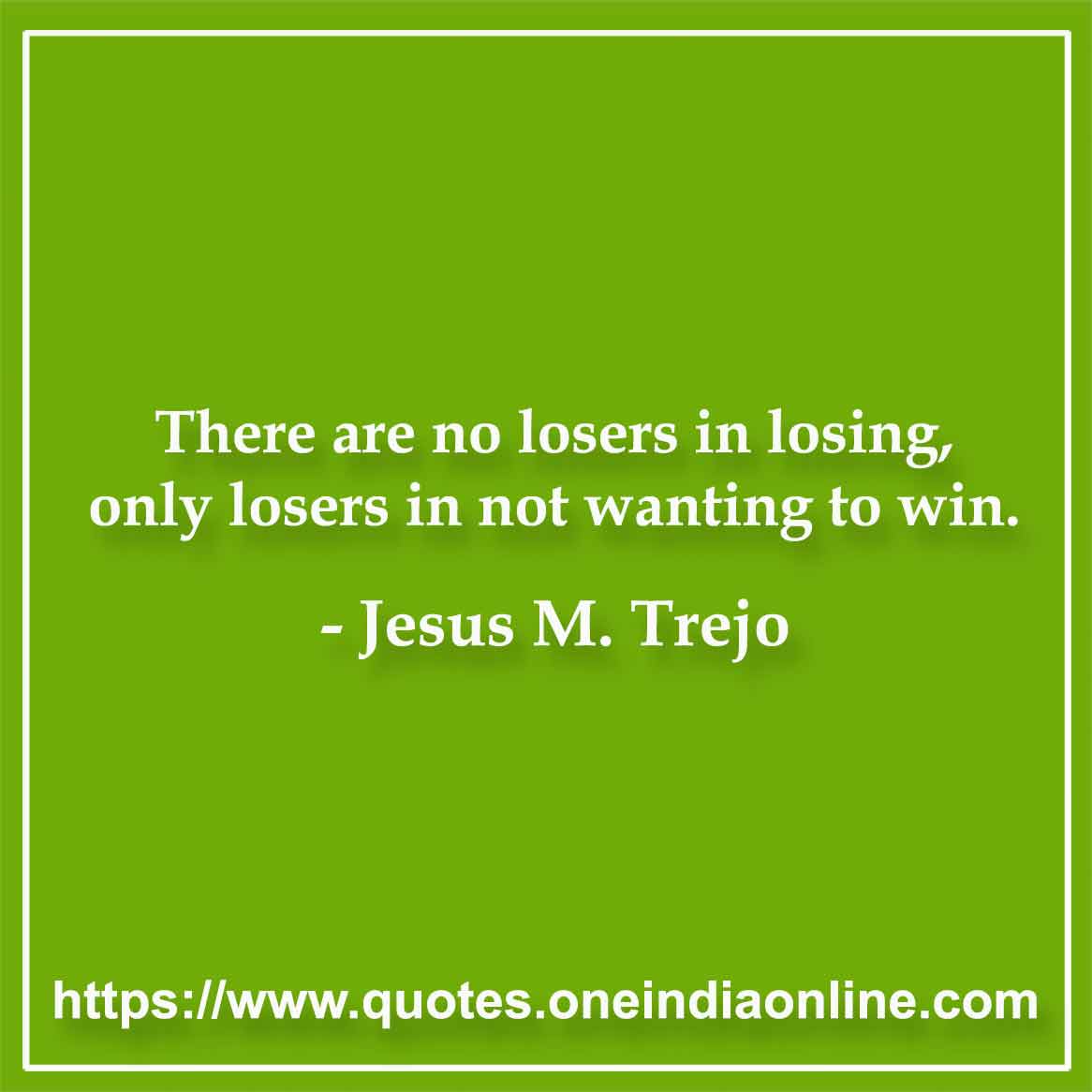 There are no losers in losing, only losers in not wanting to win.

-by Jesus M. Trejo