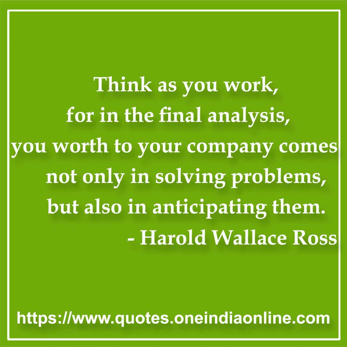 Think as you work, for in the final analysis, you worth to your company comes not only in solving problems, but also in anticipating them.

- Harold Wallace Ross Quotes
