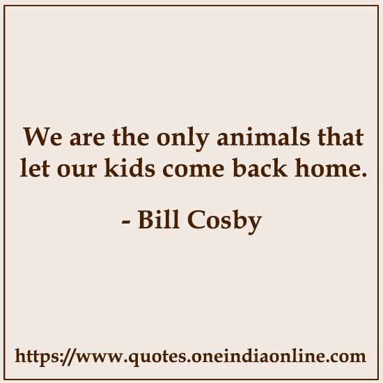 We are the only animals that let our kids come back home.