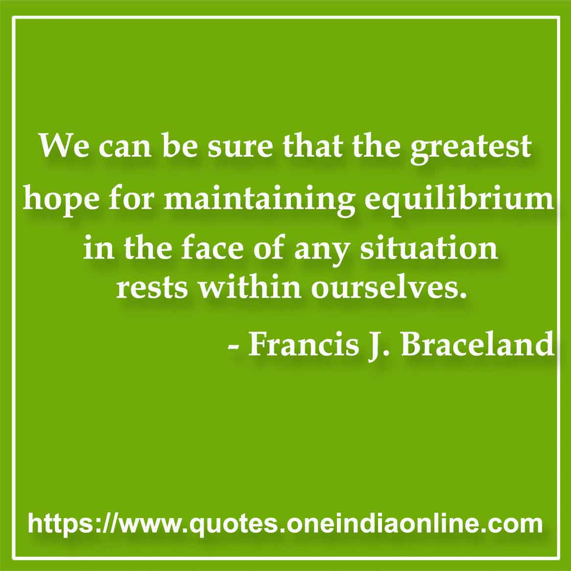 We can be sure that the greatest hope for maintaining equilibrium in the face of any situation rests within ourselves.

- Balance Quote by Francis J. Braceland