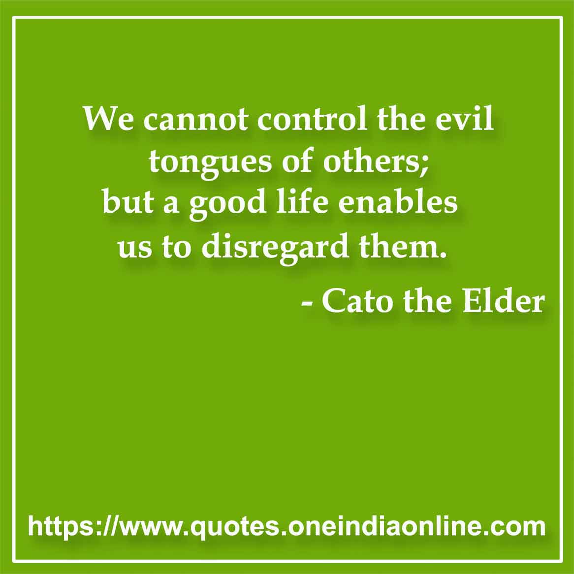 We cannot control the evil tongues of others; but a good life enables us to disregard them.

- Gossip Quotes by Cato the Elder