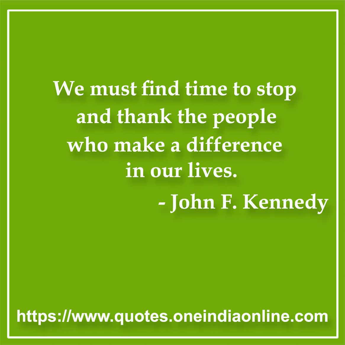 We must find time to stop and thank the people who make a difference in our lives. 

- John F. Kennedy