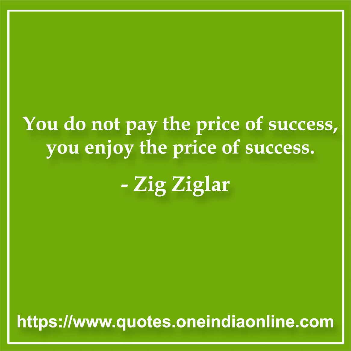 You do not pay the price of success, you enjoy the price of success.

-  Zig Ziglar