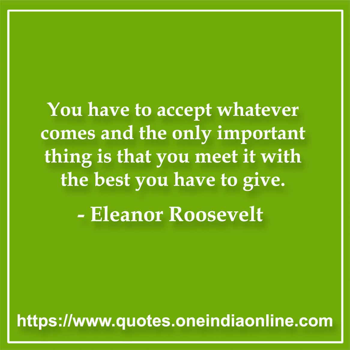 You have to accept whatever comes and the only important thing is that you meet it with the best you have to give.

-  Eleanor Roosevelt